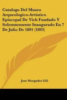 CATALOGO DEL MUSEO ARQUEOLOGICO-ARTISTICO EPISCOPAL DE VICH FUNDADO Y SOLEMNEMENTE INAUGURADO EN 7 DE JULIO DE 1891 (1893) Devolución Gratuita