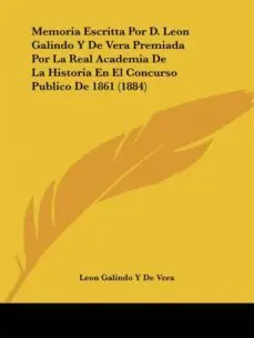 MEMORIA ESCRITTA POR D. LEON GALINDO Y DE VERA PREMIADA POR LA REAL ACADEMIA DE LA HISTORIA EN EL CONCURSO PUBLICO DE 1861 (1884) Solo Por Tiempo Limitado